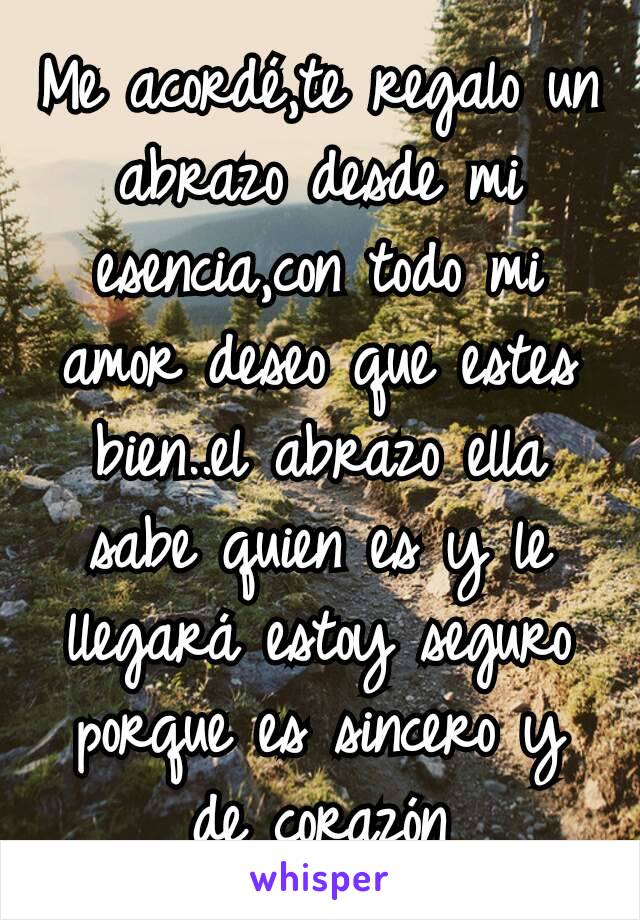 Me acordé,te regalo un abrazo desde mi esencia,con todo mi amor deseo que estes bien..el abrazo ella sabe quien es y le llegará estoy seguro porque es sincero y de corazón