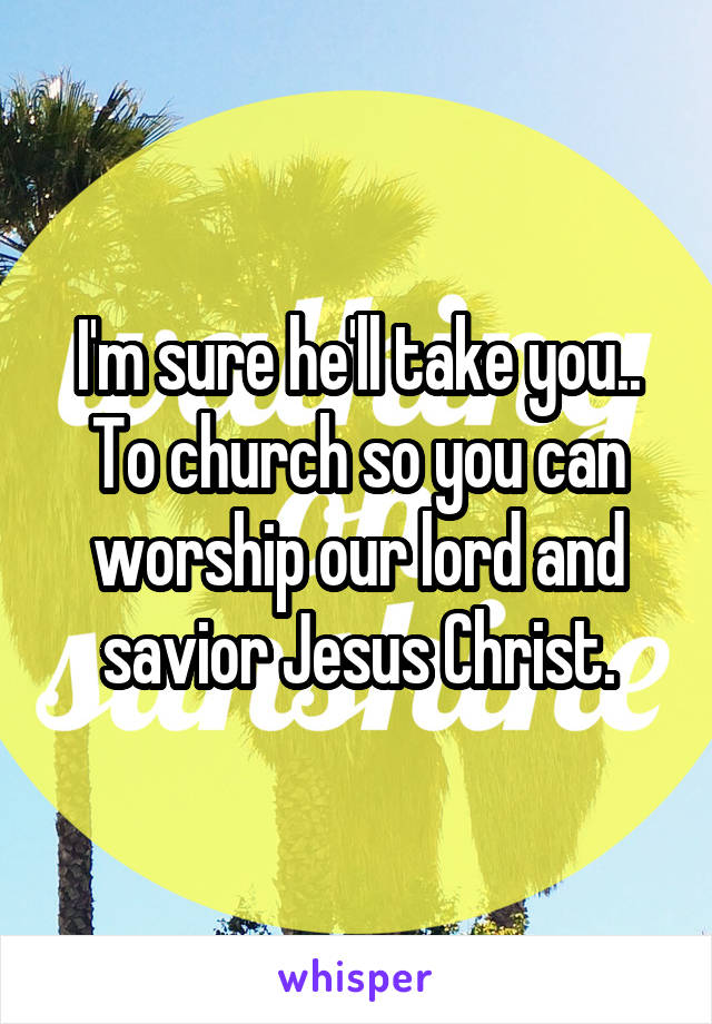 I'm sure he'll take you..
To church so you can worship our lord and savior Jesus Christ.