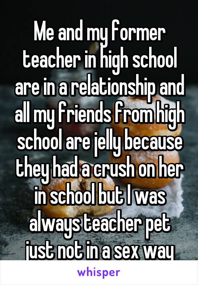 Me and my former teacher in high school are in a relationship and all my friends from high school are jelly because they had a crush on her in school but I was always teacher pet just not in a sex way