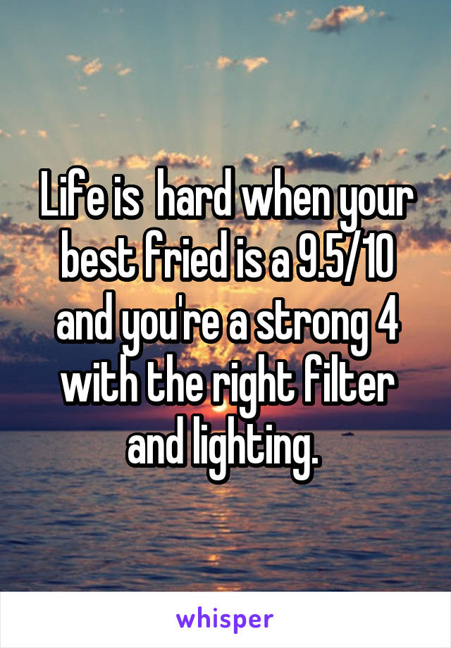 Life is  hard when your best fried is a 9.5/10 and you're a strong 4 with the right filter and lighting. 