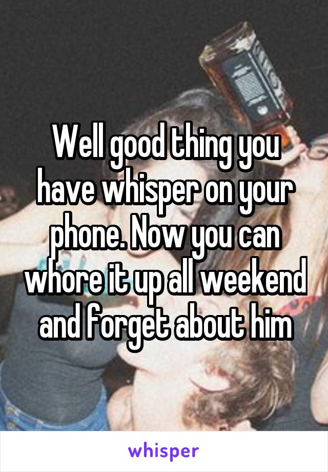 Well good thing you have whisper on your phone. Now you can whore it up all weekend and forget about him