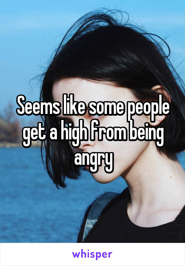 Seems like some people get a high from being angry