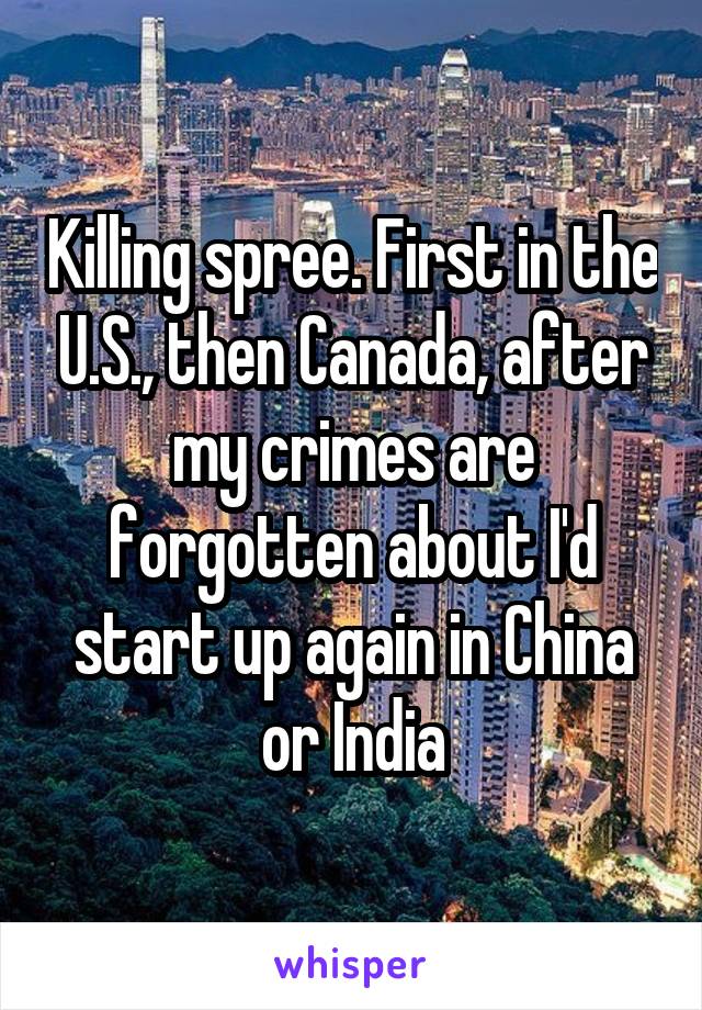 Killing spree. First in the U.S., then Canada, after my crimes are forgotten about I'd start up again in China or India