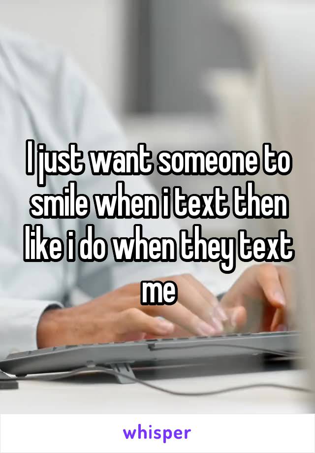 I just want someone to smile when i text then like i do when they text me