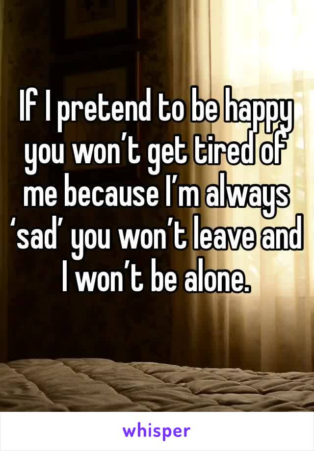 If I pretend to be happy you won’t get tired of me because I’m always ‘sad’ you won’t leave and I won’t be alone.