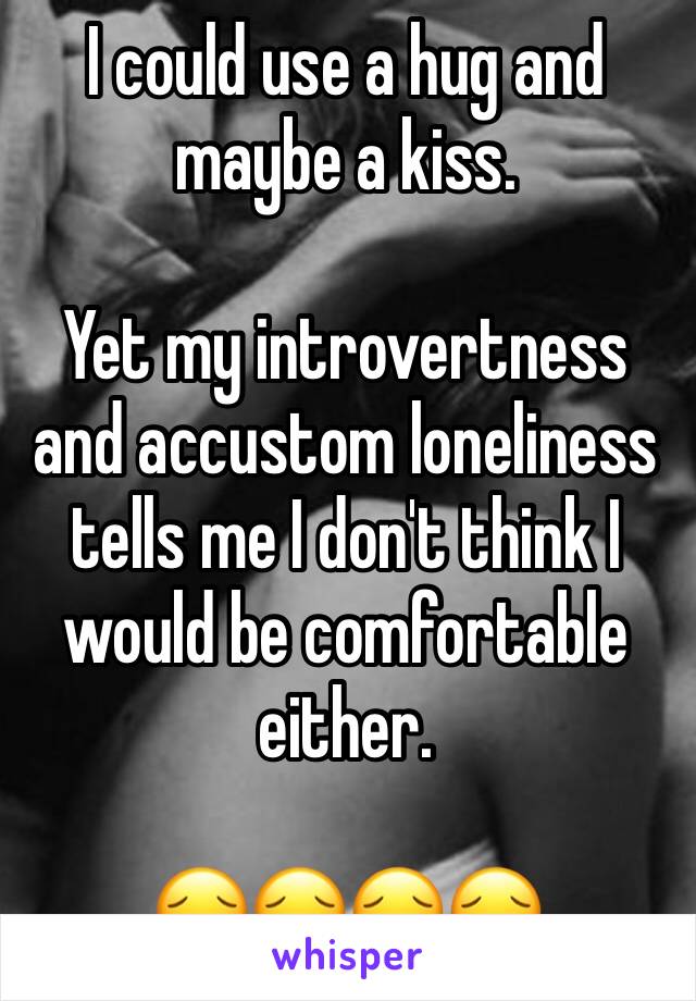 I could use a hug and maybe a kiss.

Yet my introvertness and accustom loneliness tells me I don't think I would be comfortable either.

😔😔😔😔