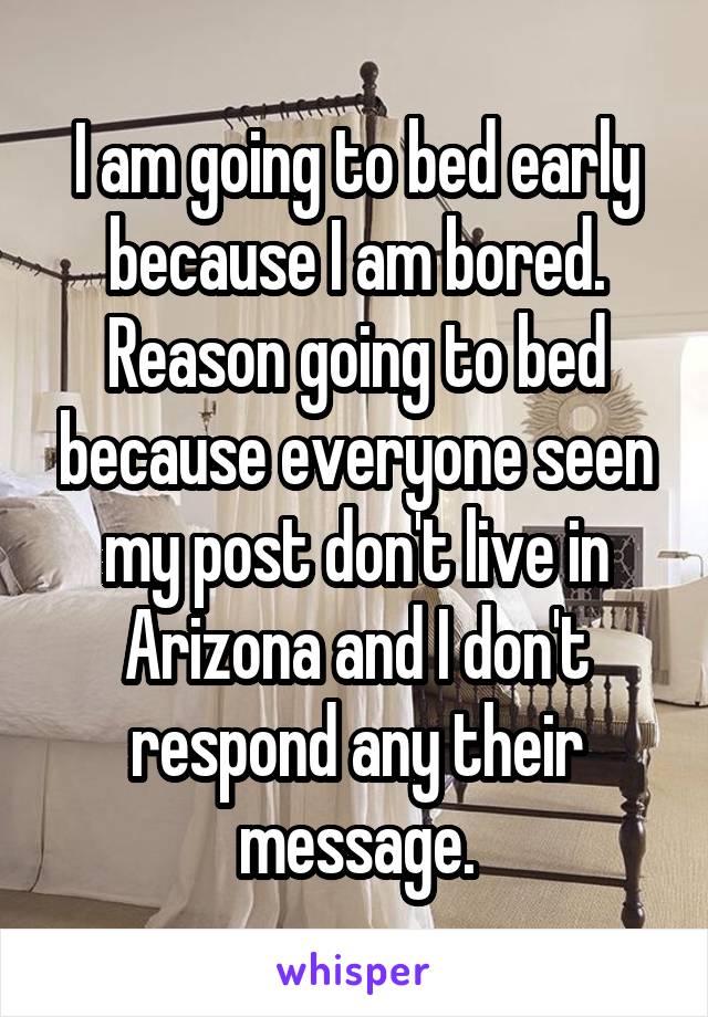 I am going to bed early because I am bored. Reason going to bed because everyone seen my post don't live in Arizona and I don't respond any their message.