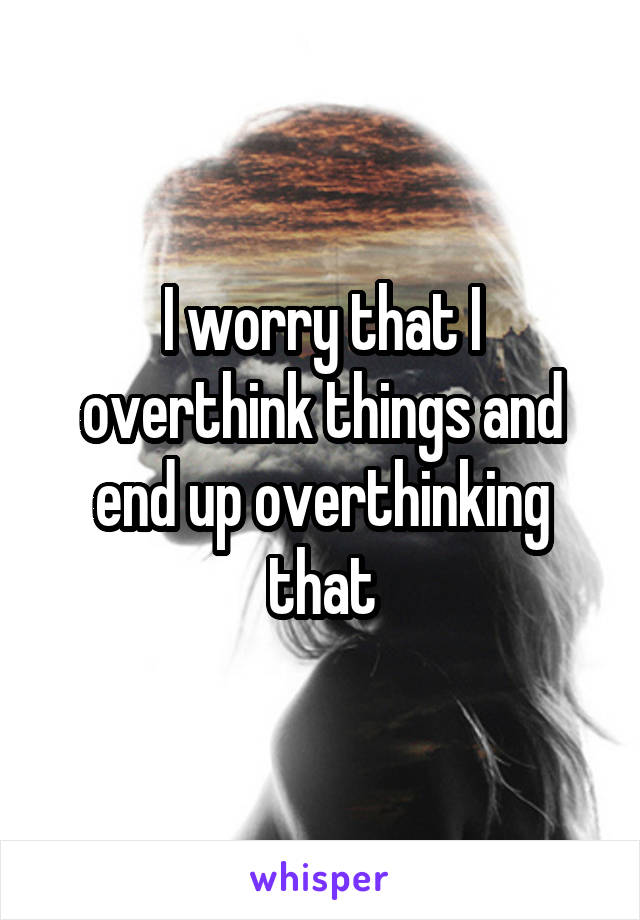 I worry that I overthink things and end up overthinking that