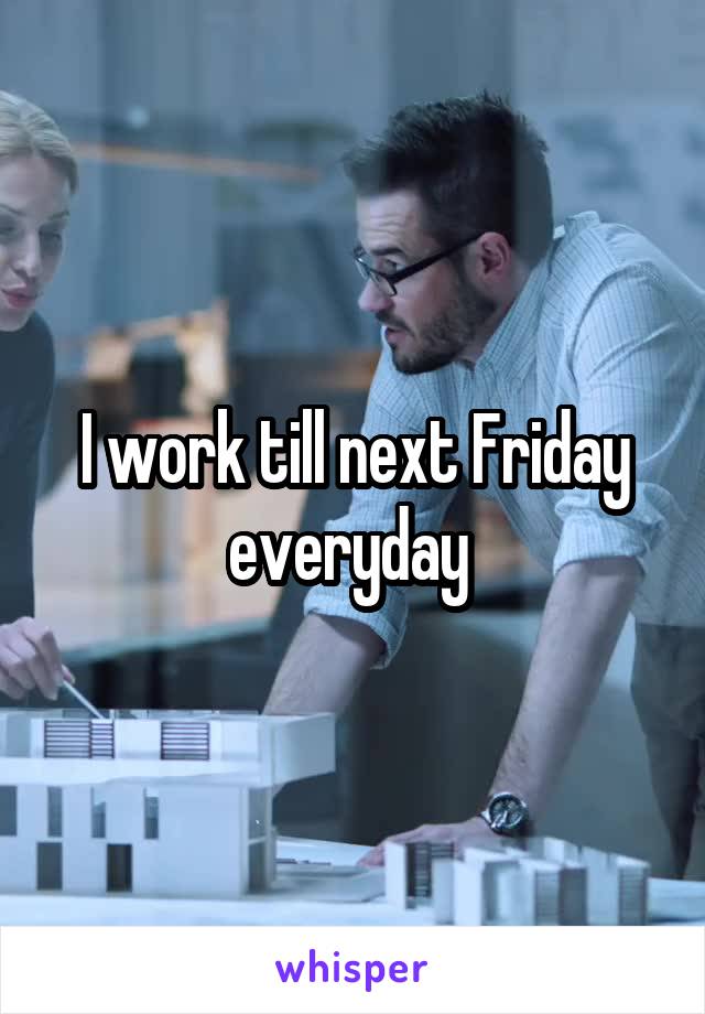 I work till next Friday everyday 