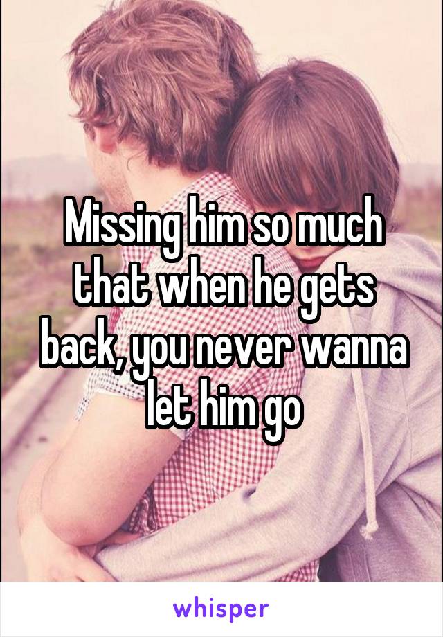 Missing him so much that when he gets back, you never wanna let him go