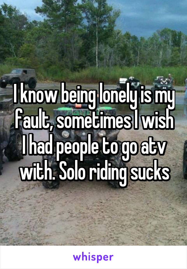 I know being lonely is my fault, sometimes I wish I had people to go atv with. Solo riding sucks