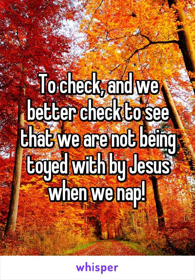 To check, and we better check to see that we are not being toyed with by Jesus when we nap! 