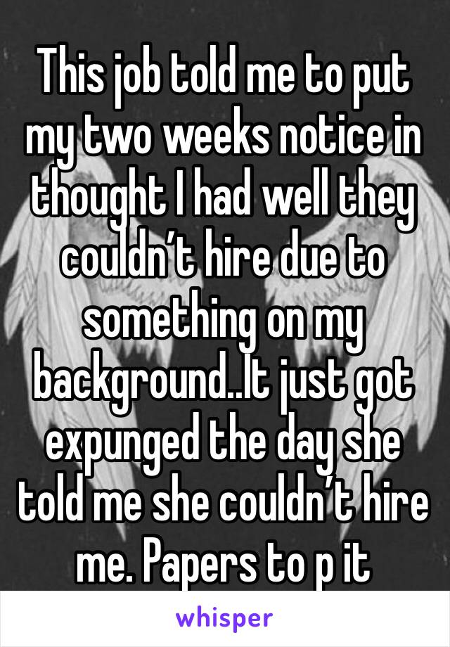 This job told me to put my two weeks notice in thought I had well they couldn’t hire due to something on my background..It just got expunged the day she told me she couldn’t hire me. Papers to p it