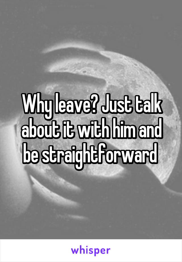 Why leave? Just talk about it with him and be straightforward 