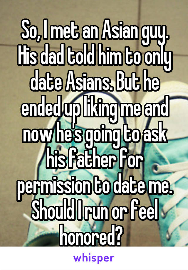 So, I met an Asian guy. His dad told him to only date Asians. But he ended up liking me and now he's going to ask his father for permission to date me. Should I run or feel honored?  