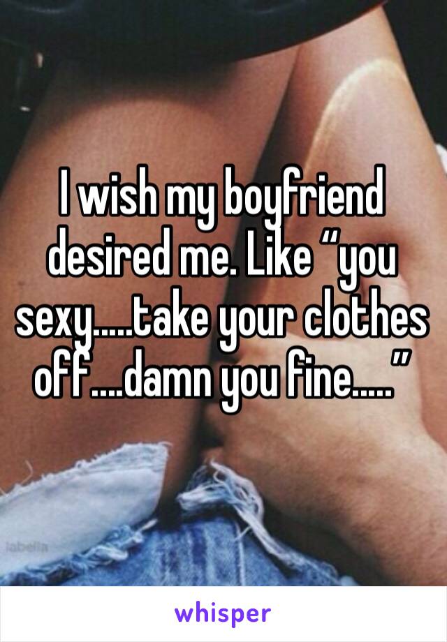 I wish my boyfriend desired me. Like “you sexy.....take your clothes off....damn you fine.....”
