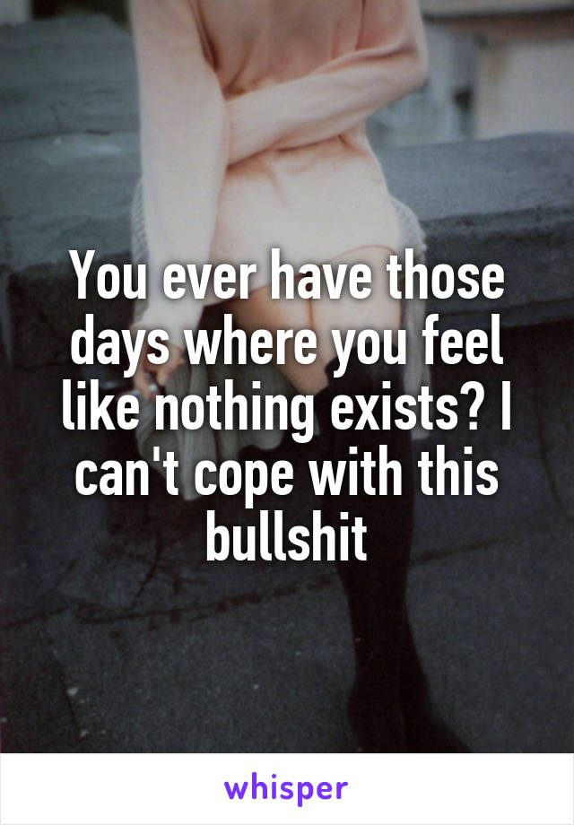 You ever have those days where you feel like nothing exists? I can't cope with this bullshit