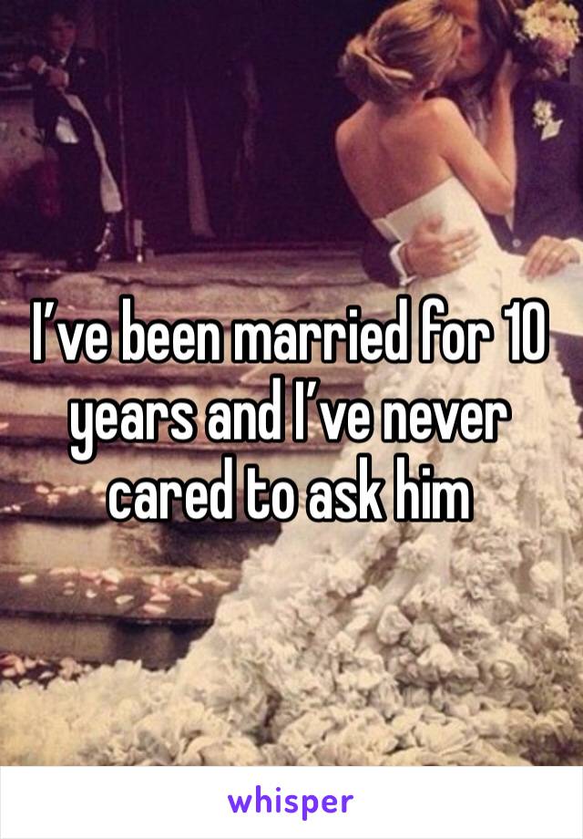 I’ve been married for 10 years and I’ve never cared to ask him