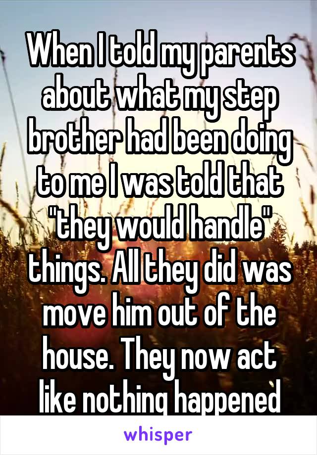 When I told my parents about what my step brother had been doing to me I was told that "they would handle" things. All they did was move him out of the house. They now act like nothing happened