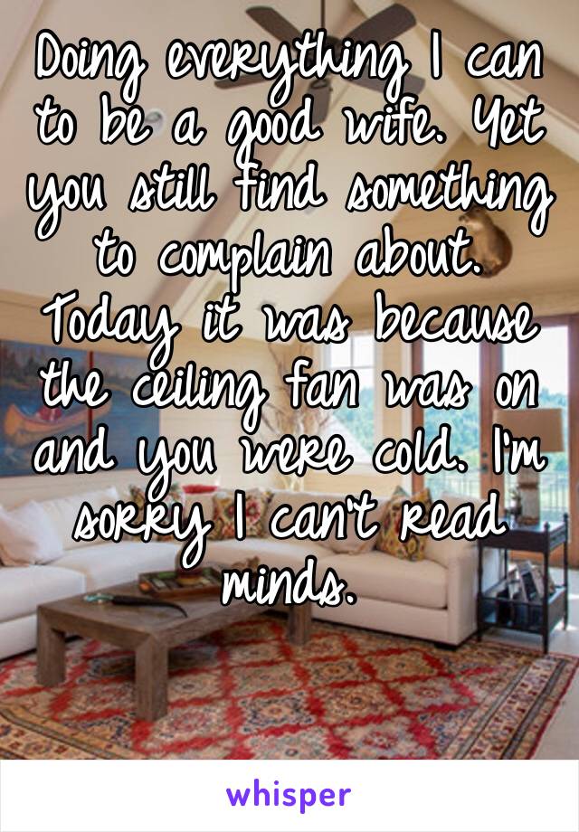 Doing everything I can to be a good wife. Yet you still find something to complain about. Today it was because the ceiling fan was on and you were cold. I’m sorry I can’t read minds. 