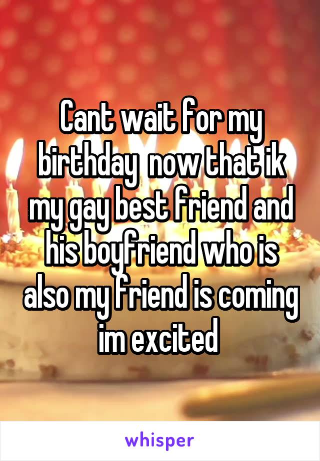 Cant wait for my birthday  now that ik my gay best friend and his boyfriend who is also my friend is coming im excited 