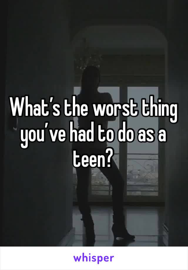 What’s the worst thing you’ve had to do as a teen?