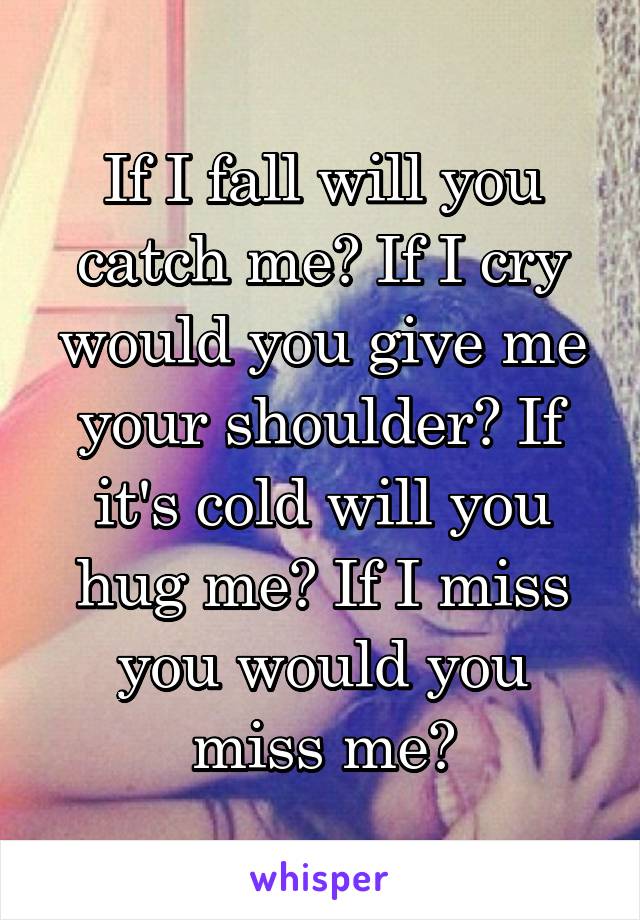 If I fall will you catch me? If I cry would you give me your shoulder? If it's cold will you hug me? If I miss you would you miss me?