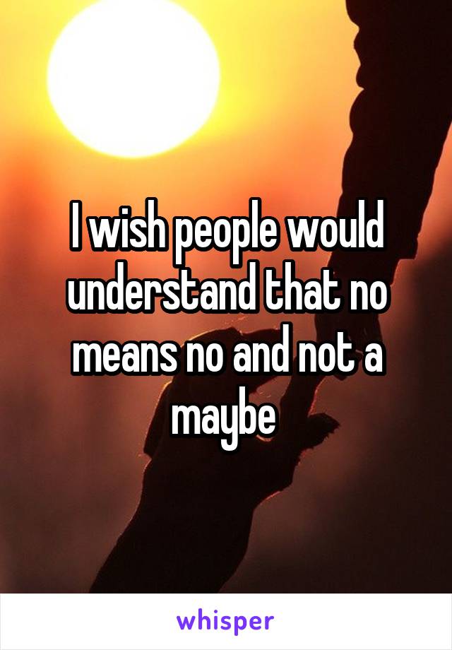 I wish people would understand that no means no and not a maybe 