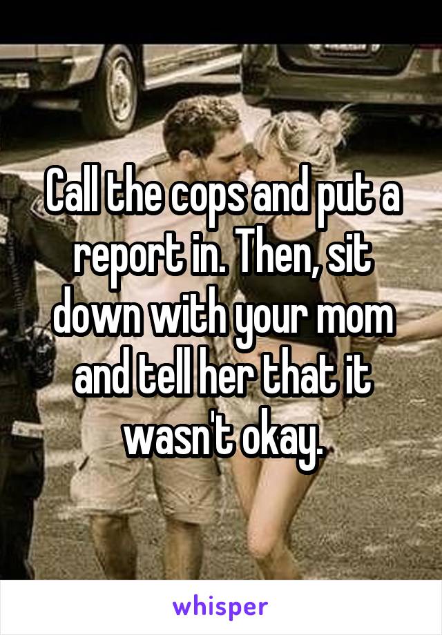 Call the cops and put a report in. Then, sit down with your mom and tell her that it wasn't okay.