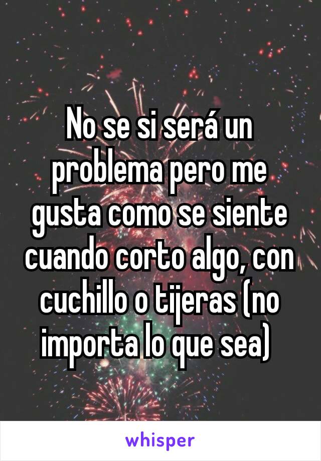 No se si será un problema pero me gusta como se siente cuando corto algo, con cuchillo o tijeras (no importa lo que sea) 