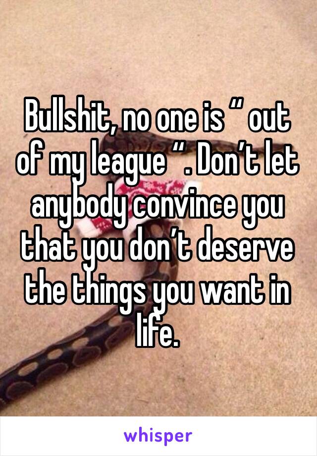 Bullshit, no one is “ out of my league “. Don’t let anybody convince you that you don’t deserve the things you want in life. 