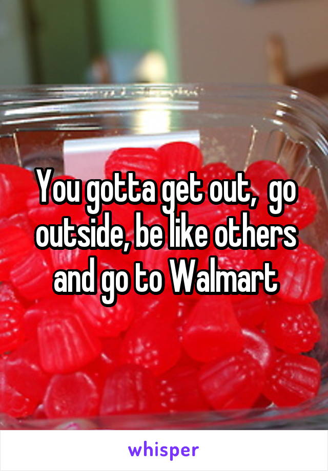 You gotta get out,  go outside, be like others and go to Walmart