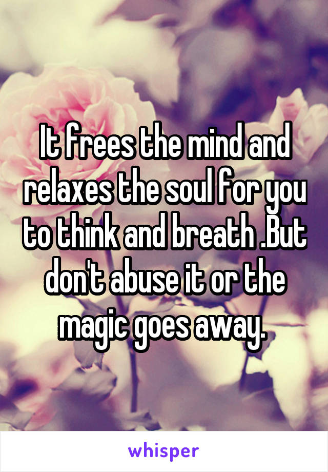 It frees the mind and relaxes the soul for you to think and breath .But don't abuse it or the magic goes away. 