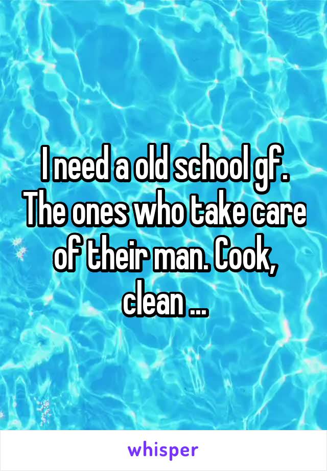 I need a old school gf. The ones who take care of their man. Cook, clean ...