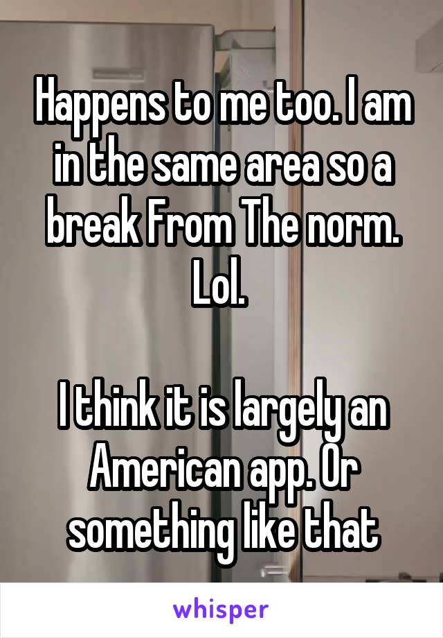 Happens to me too. I am in the same area so a break From The norm. Lol. 

I think it is largely an American app. Or something like that