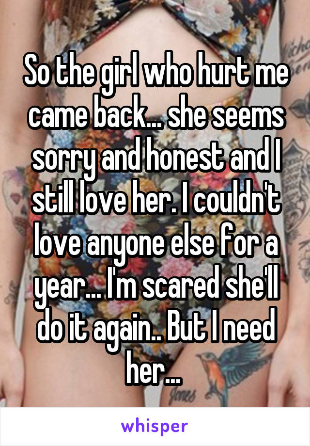 So the girl who hurt me came back... she seems sorry and honest and I still love her. I couldn't love anyone else for a year... I'm scared she'll do it again.. But I need her... 