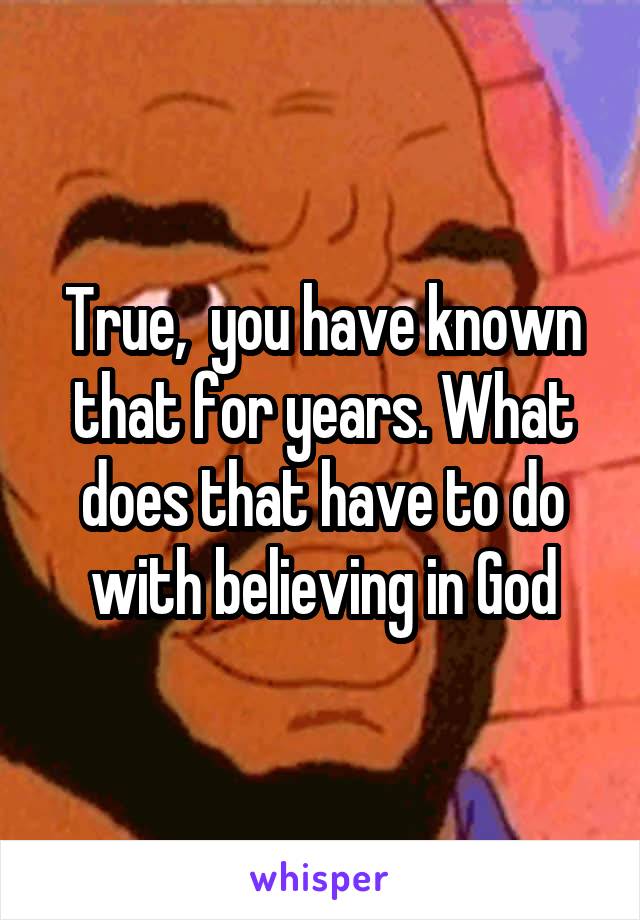 True,  you have known that for years. What does that have to do with believing in God