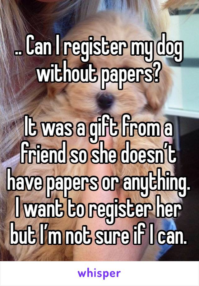 .. Can I register my dog without papers?

It was a gift from a friend so she doesn’t have papers or anything. I want to register her but I’m not sure if I can. 