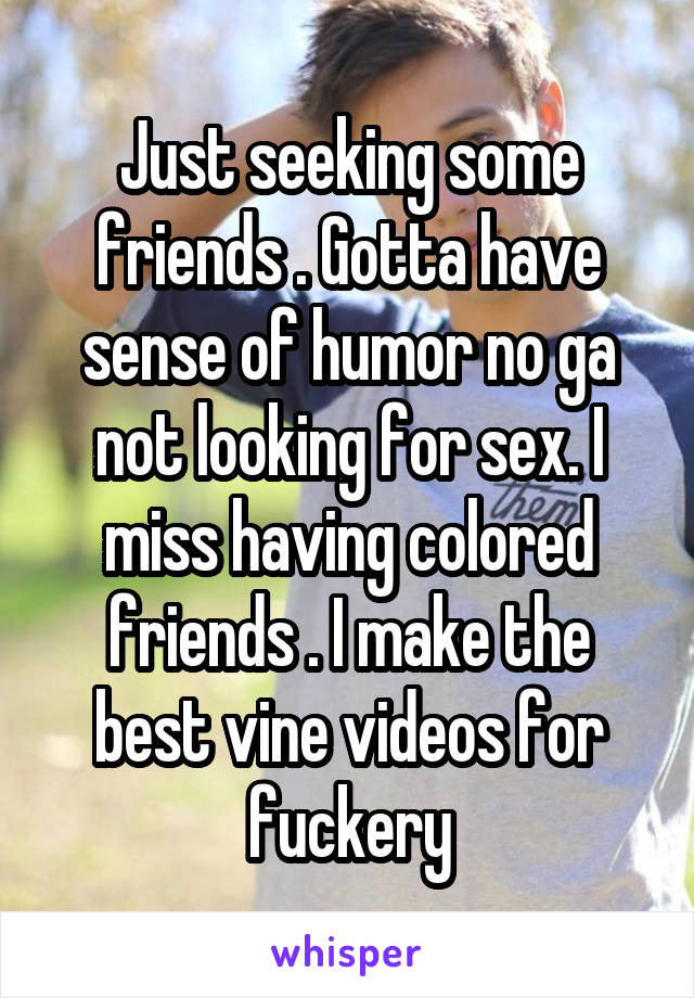 Just seeking some friends . Gotta have sense of humor no ga not looking for sex. I miss having colored friends . I make the best vine videos for fuckery