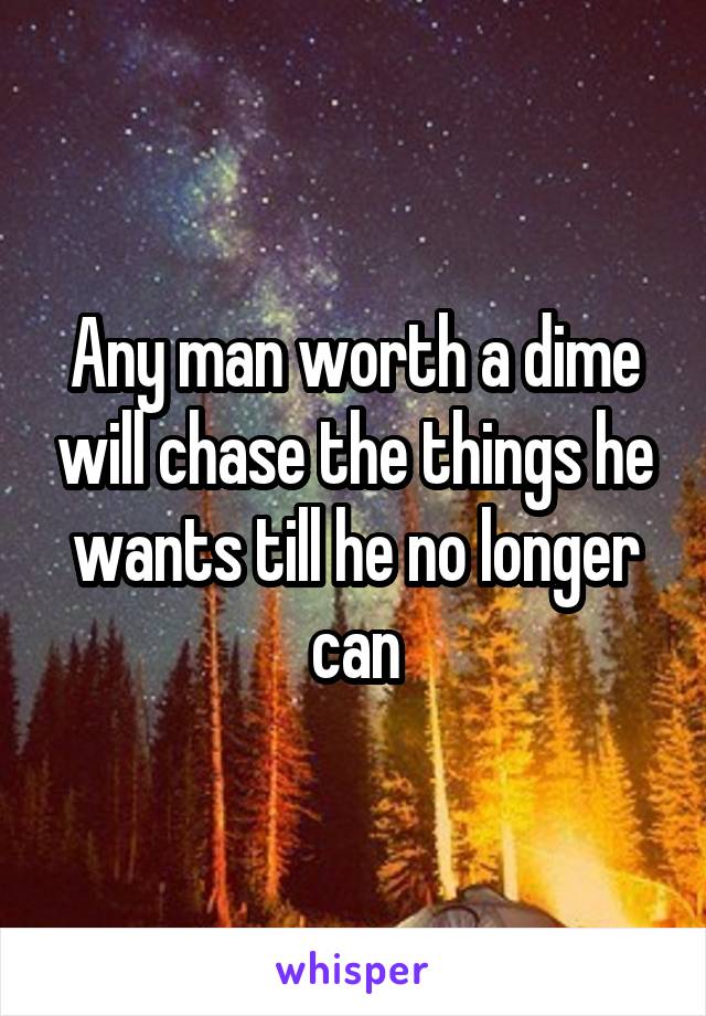 Any man worth a dime will chase the things he wants till he no longer can