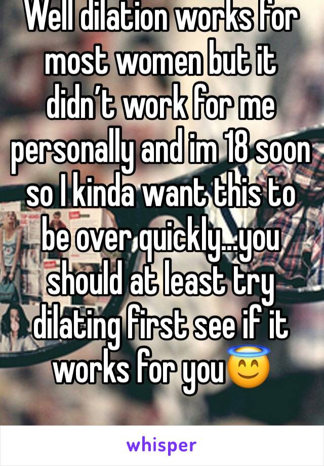 Well dilation works for most women but it didn’t work for me personally and im 18 soon so I kinda want this to be over quickly...you should at least try dilating first see if it works for you😇