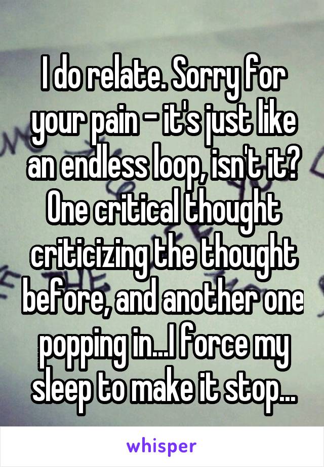 I do relate. Sorry for your pain - it's just like an endless loop, isn't it? One critical thought criticizing the thought before, and another one popping in...I force my sleep to make it stop...