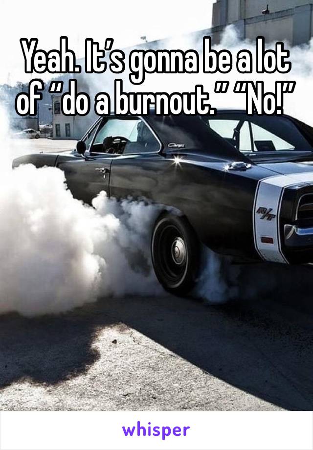 Yeah. It’s gonna be a lot of “do a burnout.” “No!”