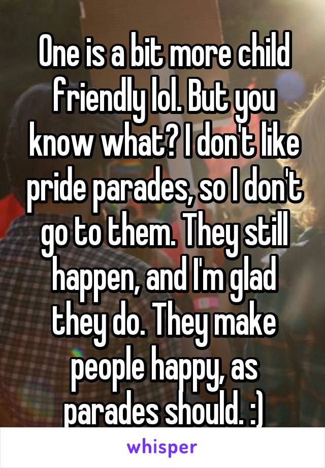 One is a bit more child friendly lol. But you know what? I don't like pride parades, so I don't go to them. They still happen, and I'm glad they do. They make people happy, as parades should. :)