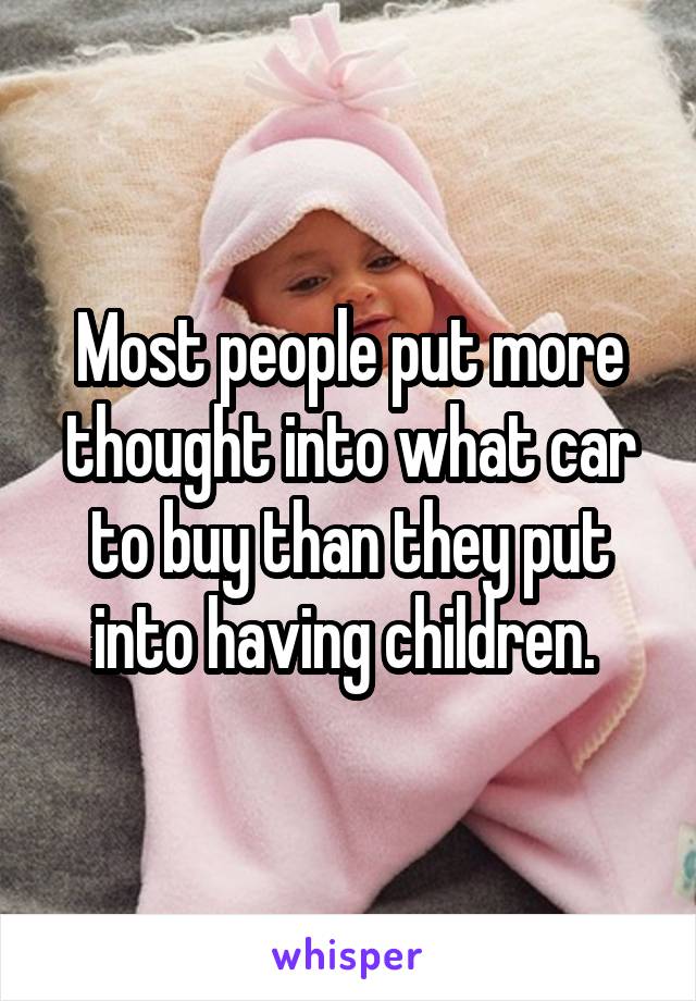 Most people put more thought into what car to buy than they put into having children. 