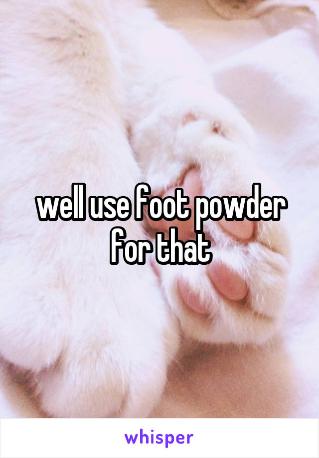 well use foot powder for that