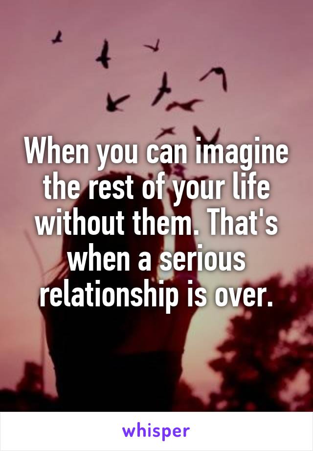 When you can imagine the rest of your life without them. That's when a serious relationship is over.