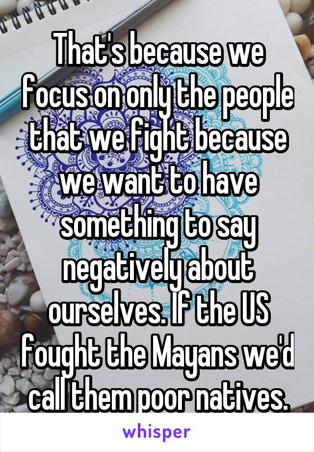 That's because we focus on only the people that we fight because we want to have something to say negatively about ourselves. If the US fought the Mayans we'd call them poor natives.