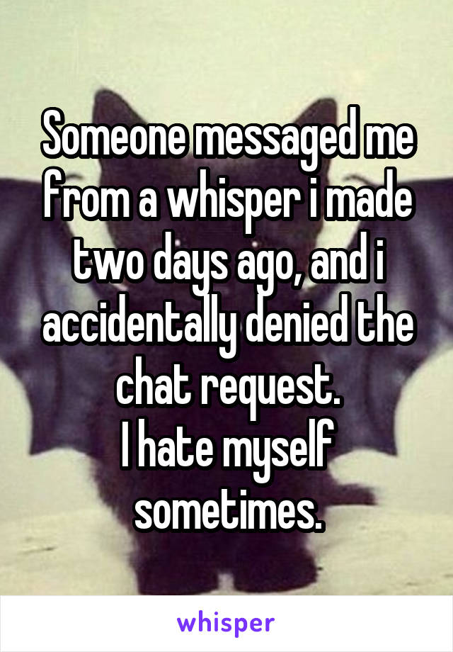 Someone messaged me from a whisper i made two days ago, and i accidentally denied the chat request.
I hate myself sometimes.