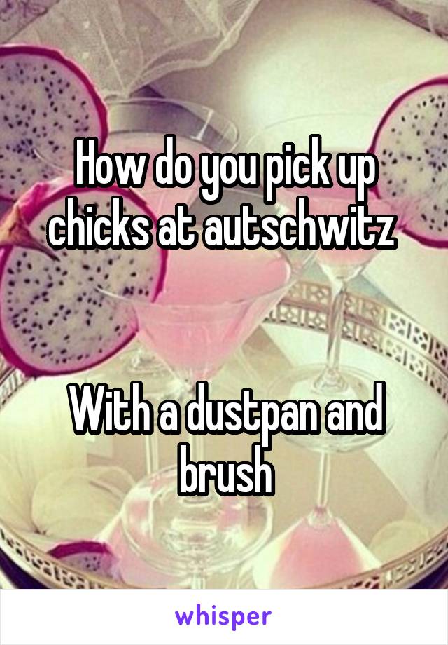 How do you pick up chicks at autschwitz 


With a dustpan and brush